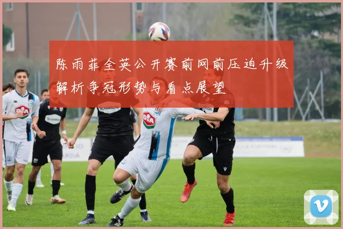 陈雨菲全英公开赛前网前压迫升级解析争冠形势与看点展望