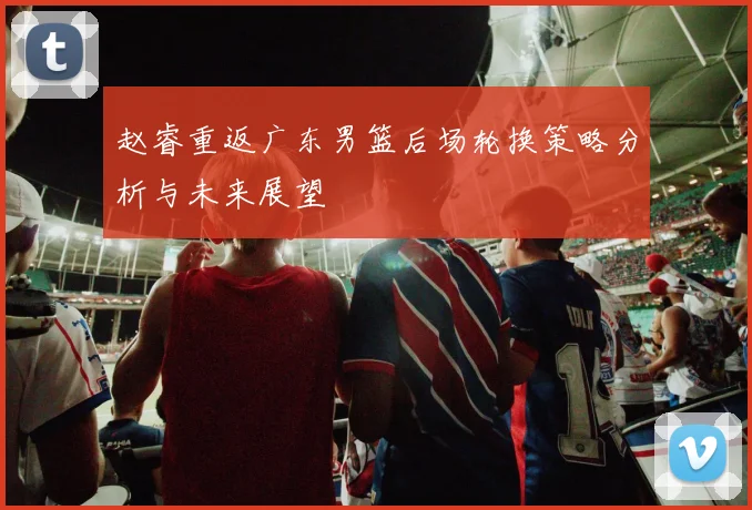 赵睿重返广东男篮后场轮换策略分析与未来展望